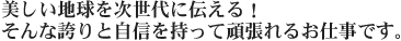 美しい地球を次世代に伝える!そんな誇りと自信を持って頑張れるお仕事です。